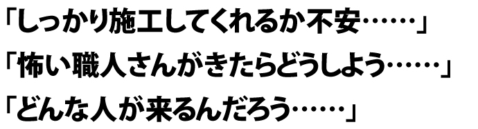 「しっかり施工してくれるか不安……」 「怖い職人さんがきたらどうしよう……」 「どんな人が来るんだろう……」