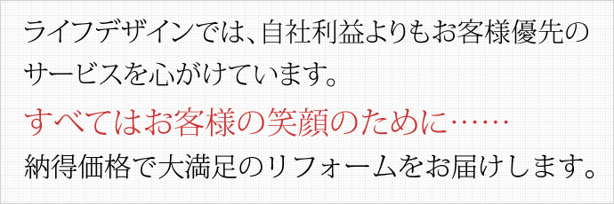 ライフデザインでは、自社利益よりもお客様優先のサービスを心がけています。すべてはお客様の笑顔のために……納得価格で大満足のリフォームをお届けします。