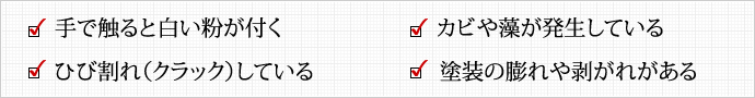 手で触ると白い粉が付く  カビや藻が発生している  ひび割れ（クラック）している  塗装の膨れや剥がれがある 