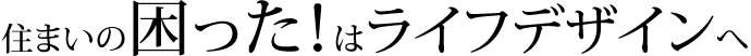 住まいの困った！はライフデザインへ