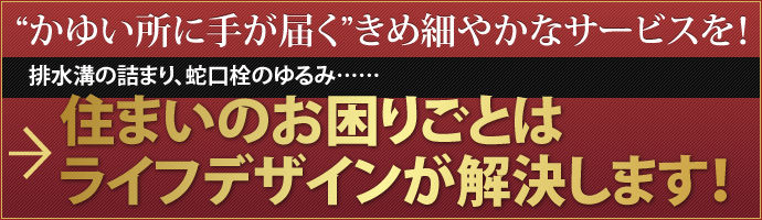 "かゆい所に手が届く" きめ細やかなサービスを！ 排水溝の詰まり、蛇口栓のゆるみ……住まいのお困りごとはライフデザインが解決します！